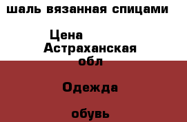 шаль вязанная спицами › Цена ­ 2 000 - Астраханская обл. Одежда, обувь и аксессуары » Аксессуары   . Астраханская обл.